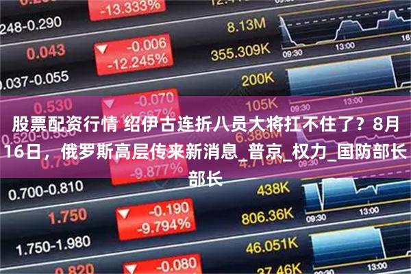 股票配资行情 绍伊古连折八员大将扛不住了？8月16日，俄罗斯高层传来新消息_普京_权力_国防部长