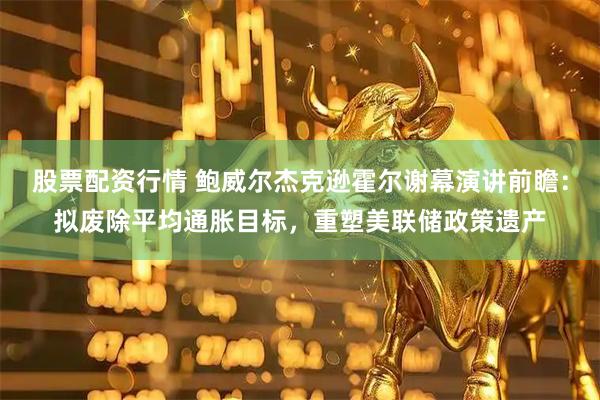 股票配资行情 鲍威尔杰克逊霍尔谢幕演讲前瞻：拟废除平均通胀目标，重塑美联储政策遗产