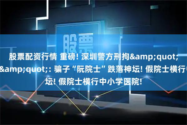 股票配资行情 重磅! 深圳警方刑拘&quot;雷神山政委&quot;: 骗子“阮院士”跌落神坛! 假院士横行中小学医院!