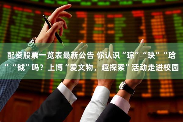 配资股票一览表最新公告 你认识“琮”“玦”“琀”“钺”吗?上博“爱文物,趣探索”活动走进校园