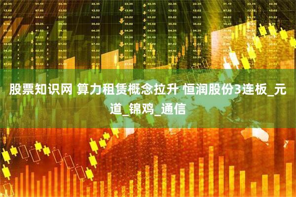 股票知识网 算力租赁概念拉升 恒润股份3连板_元道_锦鸡_通信