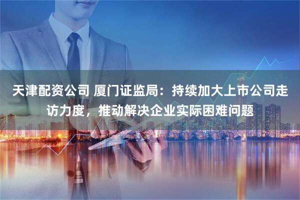 天津配资公司 厦门证监局：持续加大上市公司走访力度，推动解决企业实际困难问题