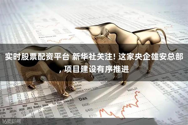 实时股票配资平台 新华社关注! 这家央企雄安总部, 项目建设有序推进