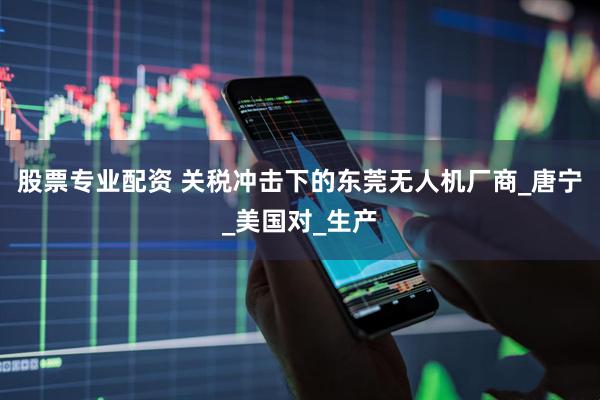 股票专业配资 关税冲击下的东莞无人机厂商_唐宁_美国对_生产
