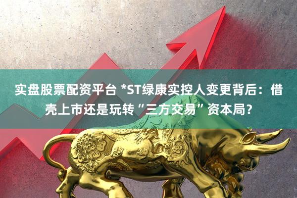 实盘股票配资平台 *ST绿康实控人变更背后：借壳上市还是玩转“三方交易”资本局？