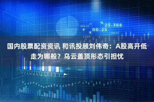 国内股票配资资讯 和讯投顾刘伟奇：A股高开低走为哪般？乌云盖顶形态引担忧