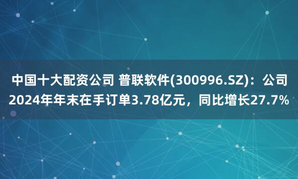 中国十大配资公司 普联软件(300996.SZ)：公司2024年年末在手订单3.78亿元，同比增长27.7%