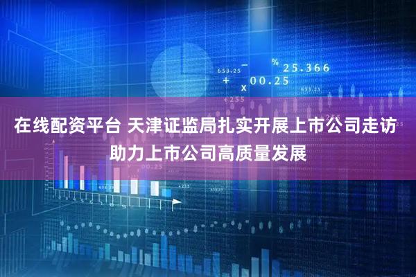 在线配资平台 天津证监局扎实开展上市公司走访 助力上市公司高质量发展