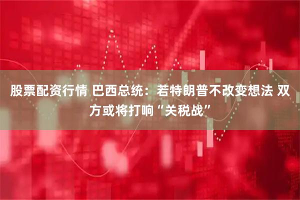 股票配资行情 巴西总统：若特朗普不改变想法 双方或将打响“关税战”
