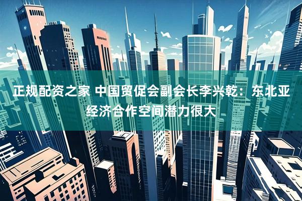 正规配资之家 中国贸促会副会长李兴乾：东北亚经济合作空间潜力很大