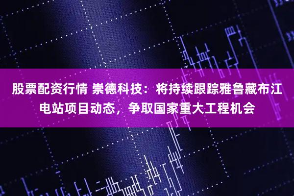 股票配资行情 崇德科技：将持续跟踪雅鲁藏布江电站项目动态，争取国家重大工程机会