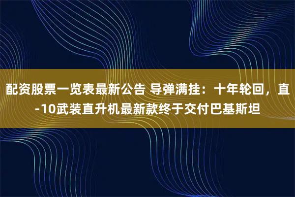 配资股票一览表最新公告 导弹满挂：十年轮回，直-10武装直升机最新款终于交付巴基斯坦
