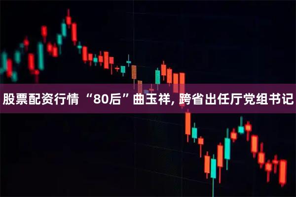 股票配资行情 “80后”曲玉祥, 跨省出任厅党组书记