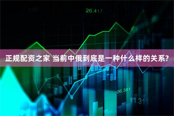 正规配资之家 当前中俄到底是一种什么样的关系?