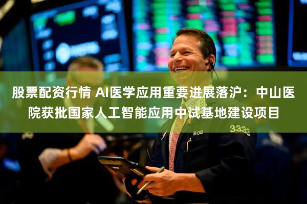 股票配资行情 AI医学应用重要进展落沪：中山医院获批国家人工智能应用中试基地建设项目