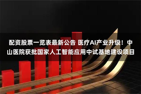 配资股票一览表最新公告 医疗AI产业升级！中山医院获批国家人工智能应用中试基地建设项目