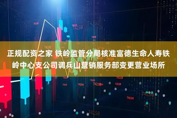 正规配资之家 铁岭监管分局核准富德生命人寿铁岭中心支公司调兵山营销服务部变更营业场所