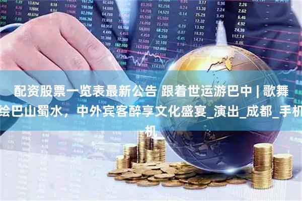 配资股票一览表最新公告 跟着世运游巴中 | 歌舞绘巴山蜀水，中外宾客醉享文化盛宴_演出_成都_手机
