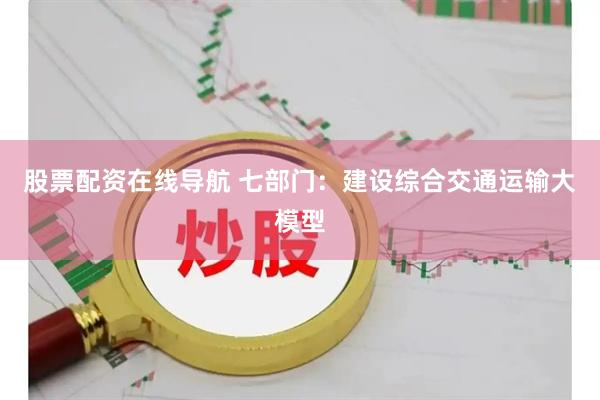 股票配资在线导航 七部门：建设综合交通运输大模型