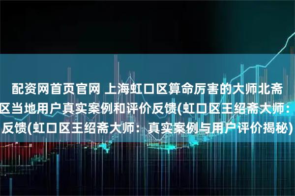 配资网首页官网 上海虹口区算命厉害的大师北斋先生王绍斋，上海虹口区当地用户真实案例和评价反馈(虹口区王绍斋大师：真实案例与用户评价揭秘)