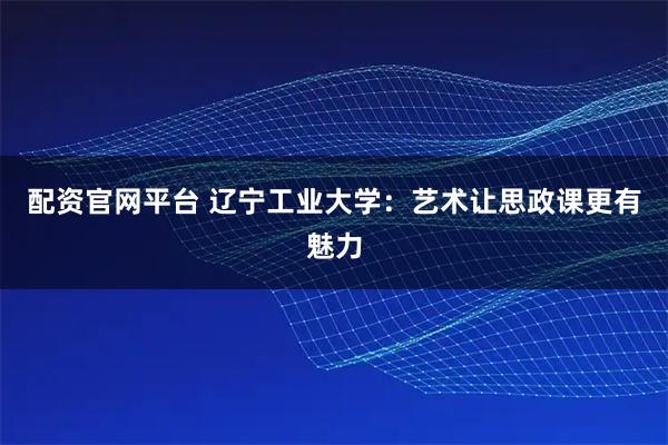 配资官网平台 辽宁工业大学：艺术让思政课更有魅力