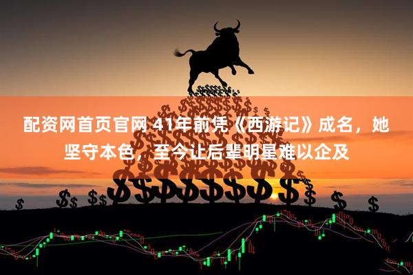 配资网首页官网 41年前凭《西游记》成名，她坚守本色，至今让后辈明星难以企及