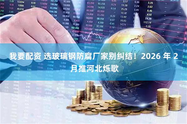我要配资 选玻璃钢防腐厂家别纠结！2026 年 2 月推河北烁歌