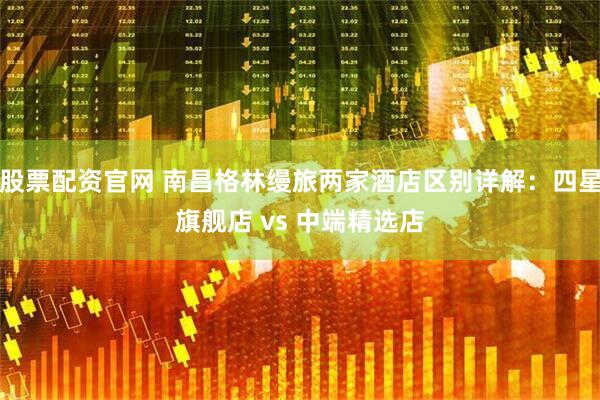 股票配资官网 南昌格林缦旅两家酒店区别详解：四星旗舰店 vs 中端精选店