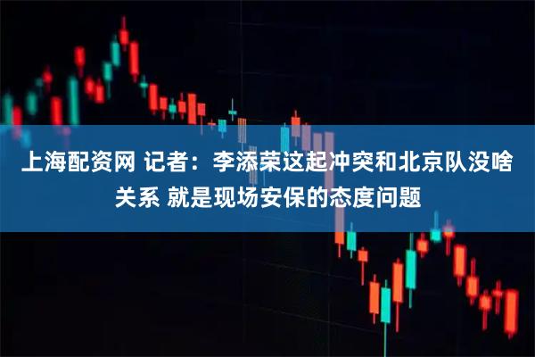上海配资网 记者：李添荣这起冲突和北京队没啥关系 就是现场安保的态度问题