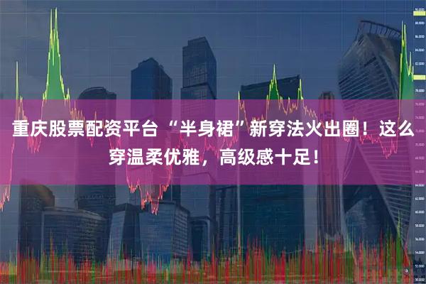 重庆股票配资平台 “半身裙”新穿法火出圈！这么穿温柔优雅，高级感十足！