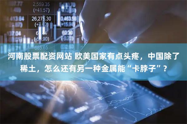 河南股票配资网站 欧美国家有点头疼，中国除了稀土，怎么还有另一种金属能“卡脖子”？