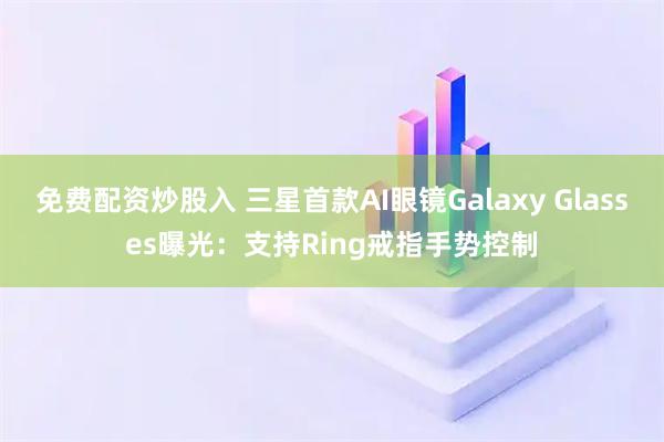 免费配资炒股入 三星首款AI眼镜Galaxy Glasses曝光：支持Ring戒指手势控制